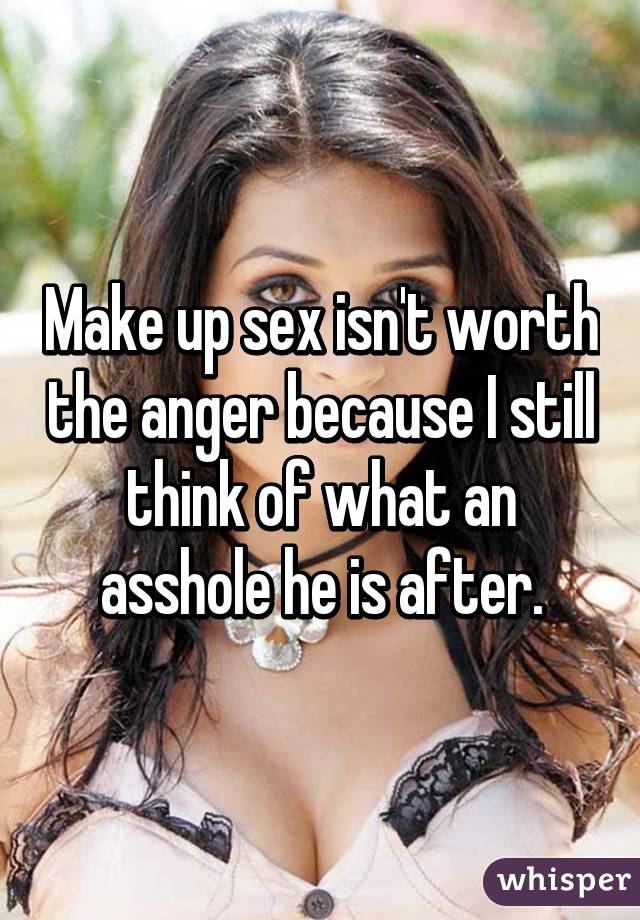 Make up sex isn't worth the anger because I still think of what an asshole he is after.