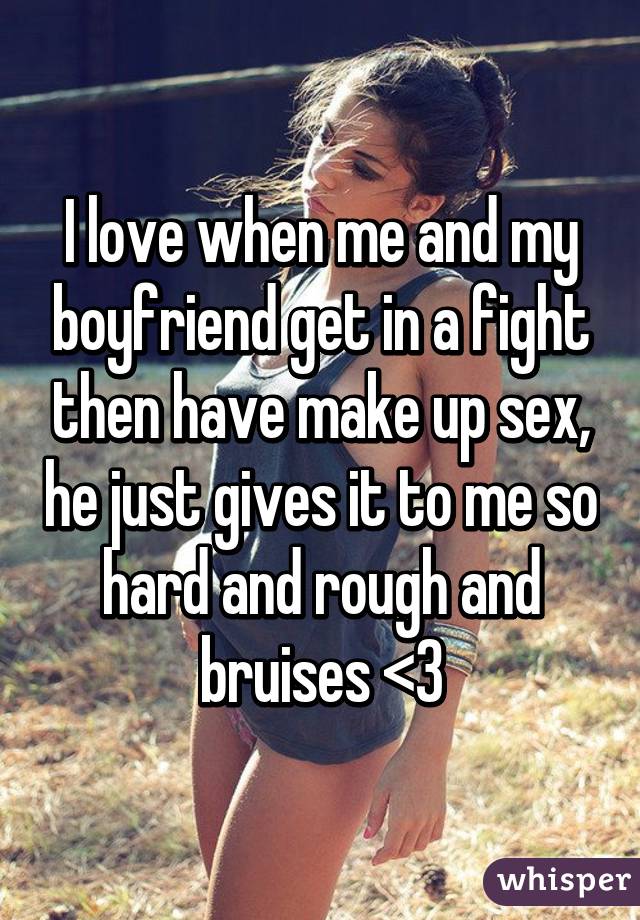 I love when me and my boyfriend get in a fight then have make up sex, he just gives it to me so hard and rough and bruises <3