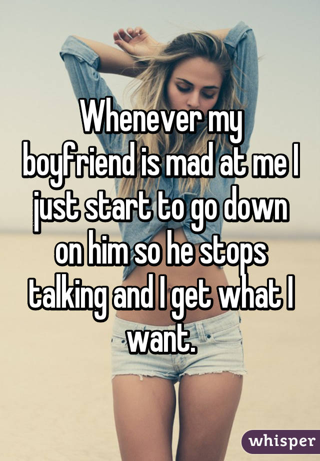 Whenever my boyfriend is mad at me I just start to go down on him so he stops talking and I get what I want.