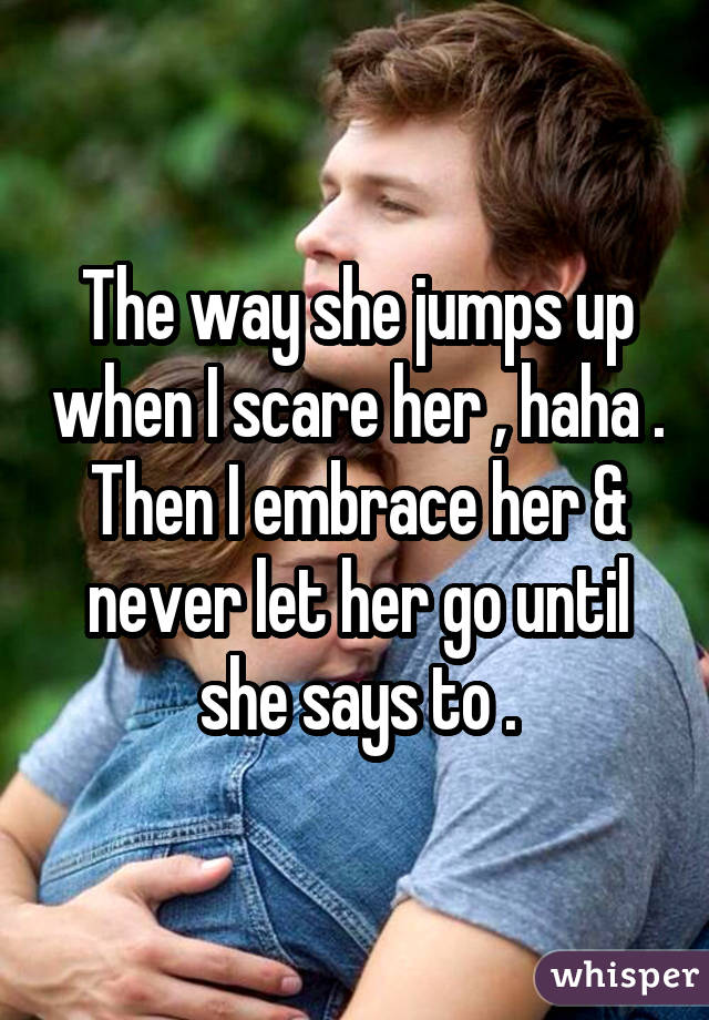 The way she jumps up when I scare her , haha . Then I embrace her & never let her go until she says to .