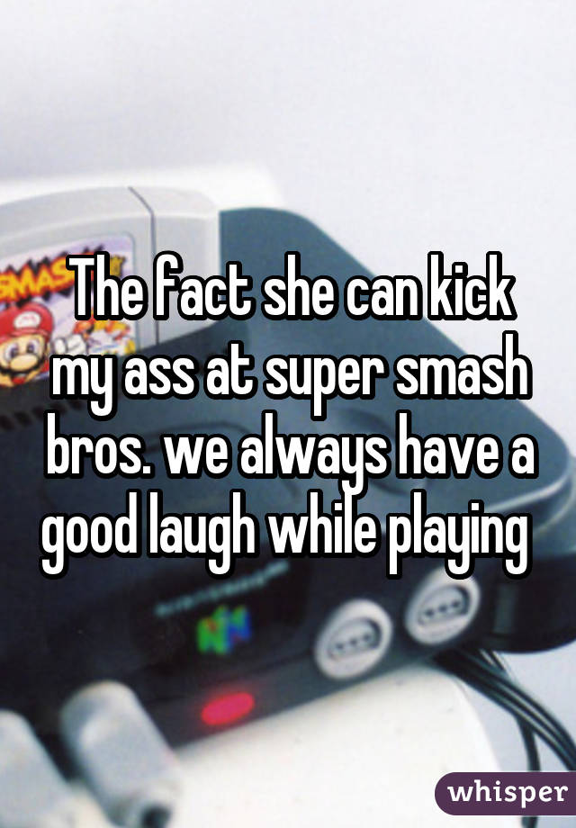 The fact she can kick my ass at super smash bros. we always have a good laugh while playing 