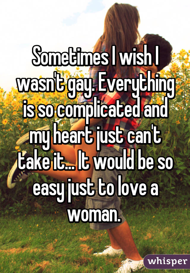 Sometimes I wish I wasn't gay. Everything is so complicated and my heart just can't take it... It would be so easy just to love a woman. 