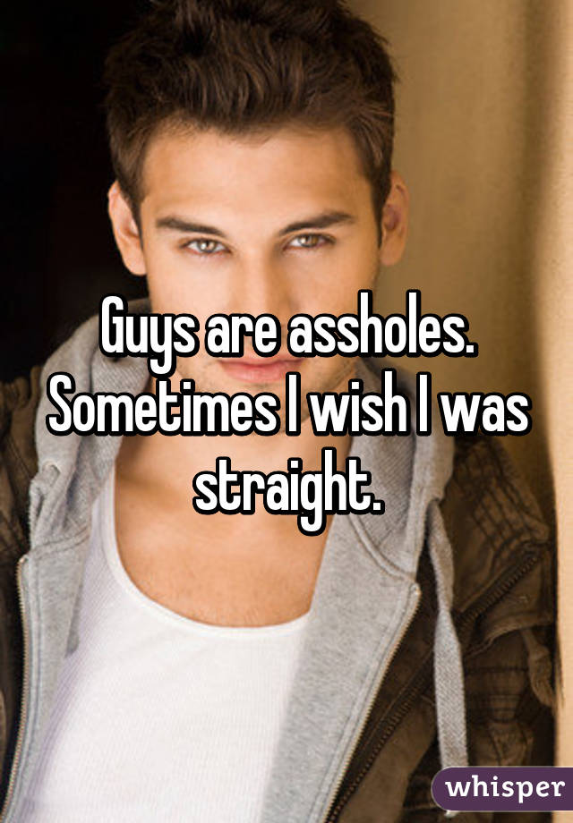 Guys are assholes. Sometimes I wish I was straight.