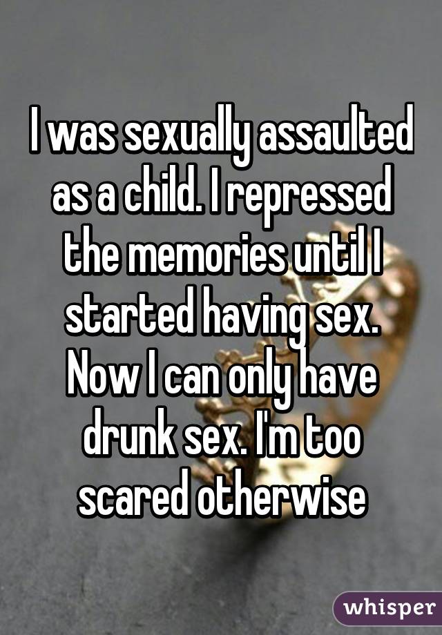 I was sexually assaulted as a child. I repressed the memories until I started having sex. Now I can only have drunk sex. I'm too scared otherwise