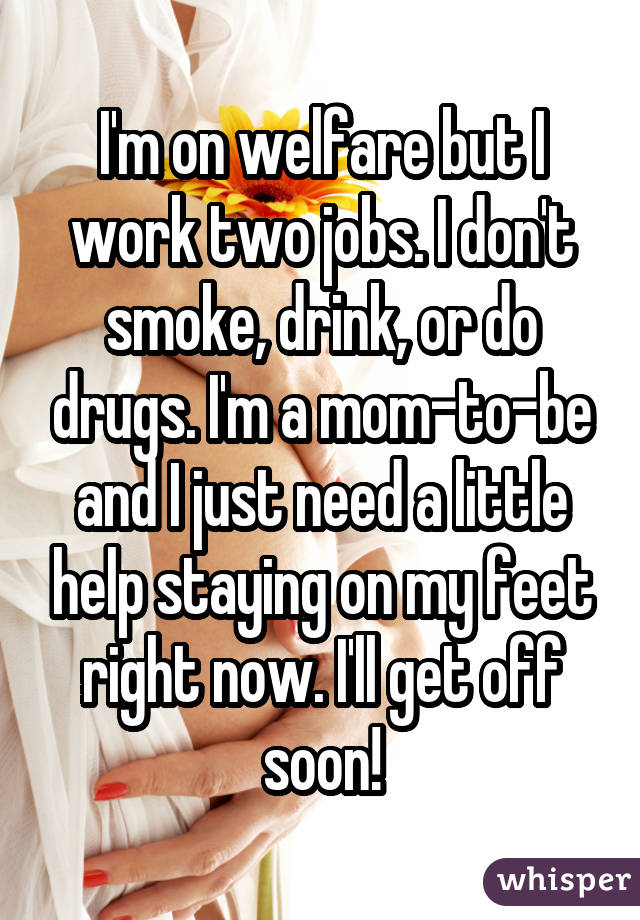 I'm on welfare but I work two jobs. I don't smoke, drink, or do drugs. I'm a mom-to-be and I just need a little help staying on my feet right now. I'll get off soon!