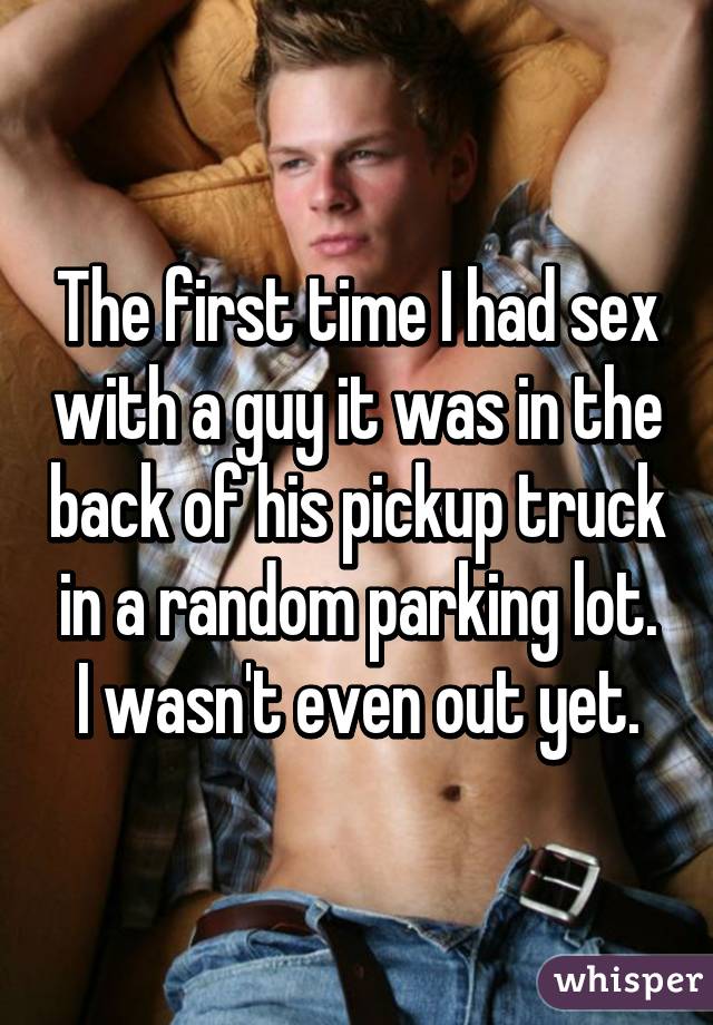 The first time I had sex with a guy it was in the back of his pickup truck in a random parking lot. I wasn't even out yet.