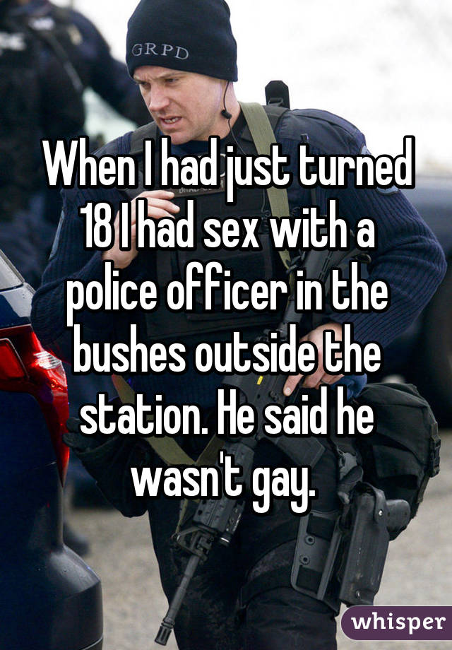 When I had just turned 18 I had sex with a police officer in the bushes outside the station. He said he wasn't gay. 