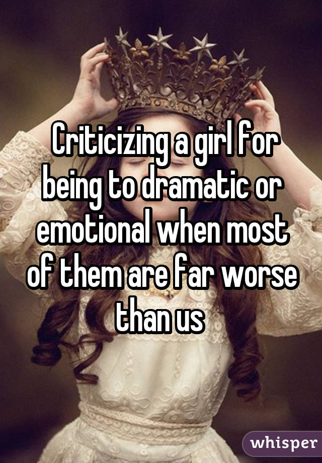  Criticizing a girl for being to dramatic or emotional when most of them are far worse than us 