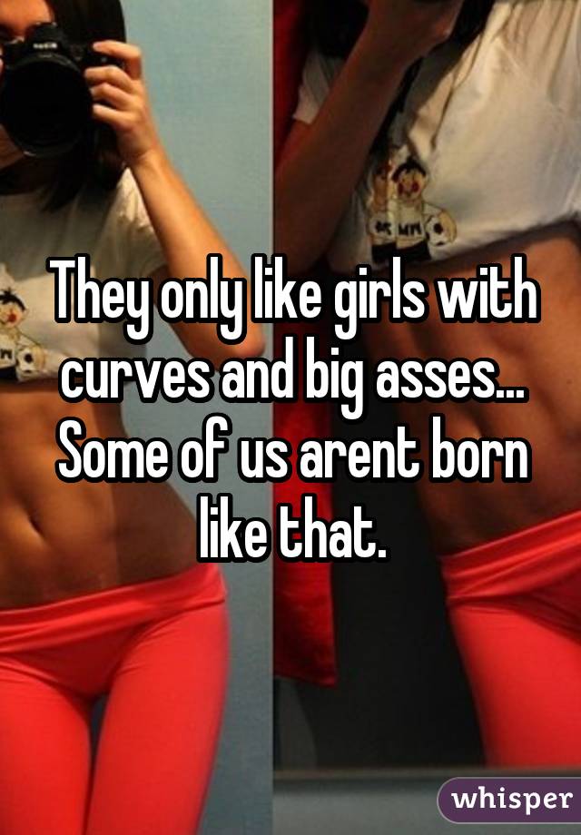 They only like girls with curves and big asses... Some of us arent born like that.