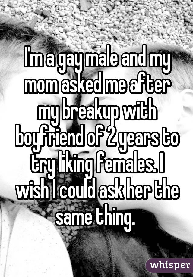 I'm a gay male and my mom asked me after my breakup with boyfriend of 2 years to try liking females. I wish I could ask her the same thing. 