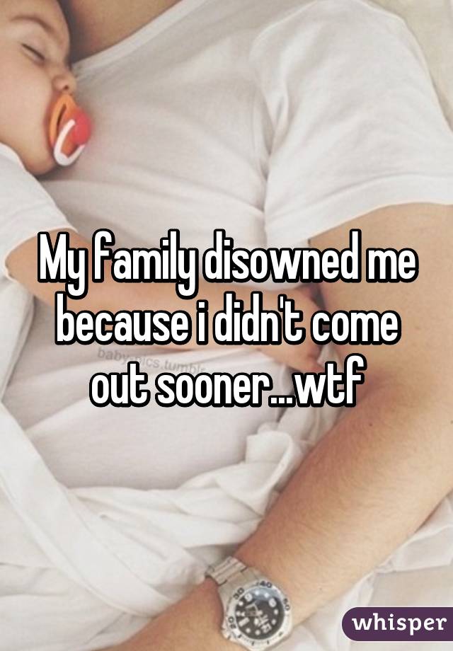 My family disowned me because i didn't come out sooner...wtf