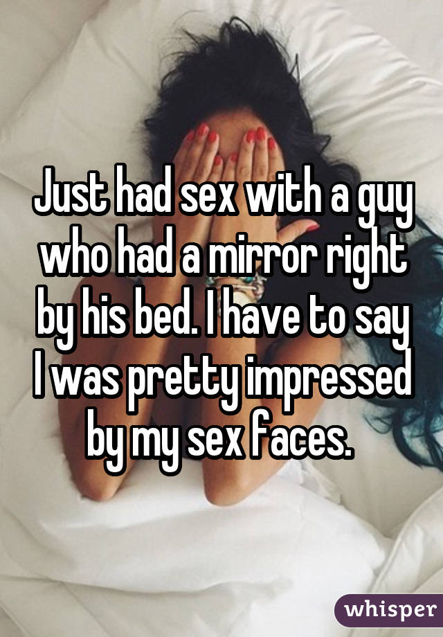 Just had sex with a guy who had a mirror right by his bed. I have to say I was pretty impressed by my sex faces. 