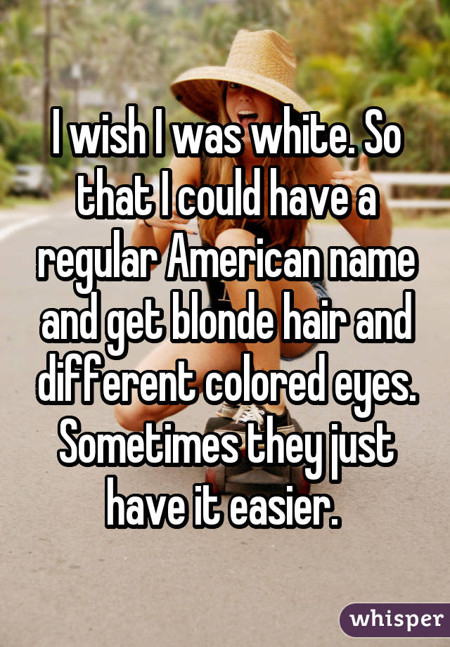 I wish I was white. So that I could have a regular American name and get blonde hair and different colored eyes. Sometimes they just have it easier. 