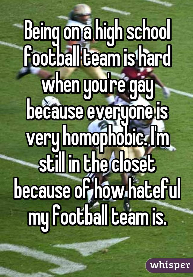 Being on a high school football team is hard when you're gay because everyone is very homophobic. I'm still in the closet because of how hateful my football team is. 