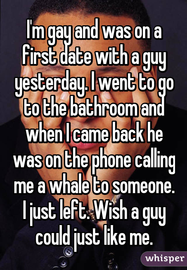 I'm gay and was on a first date with a guy yesterday. I went to go to the bathroom and when I came back he was on the phone calling me a whale to someone. I just left. Wish a guy could just like me.