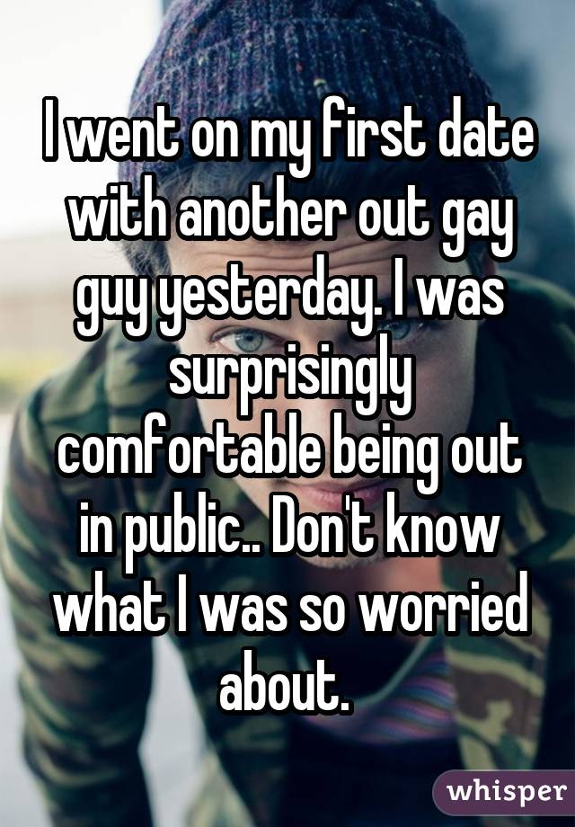 I went on my first date with another out gay guy yesterday. I was surprisingly comfortable being out in public.. Don't know what I was so worried about. 