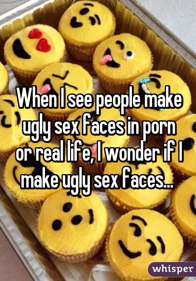When I see people make ugly sex faces in porn or real life, I wonder if I make ugly sex faces... 