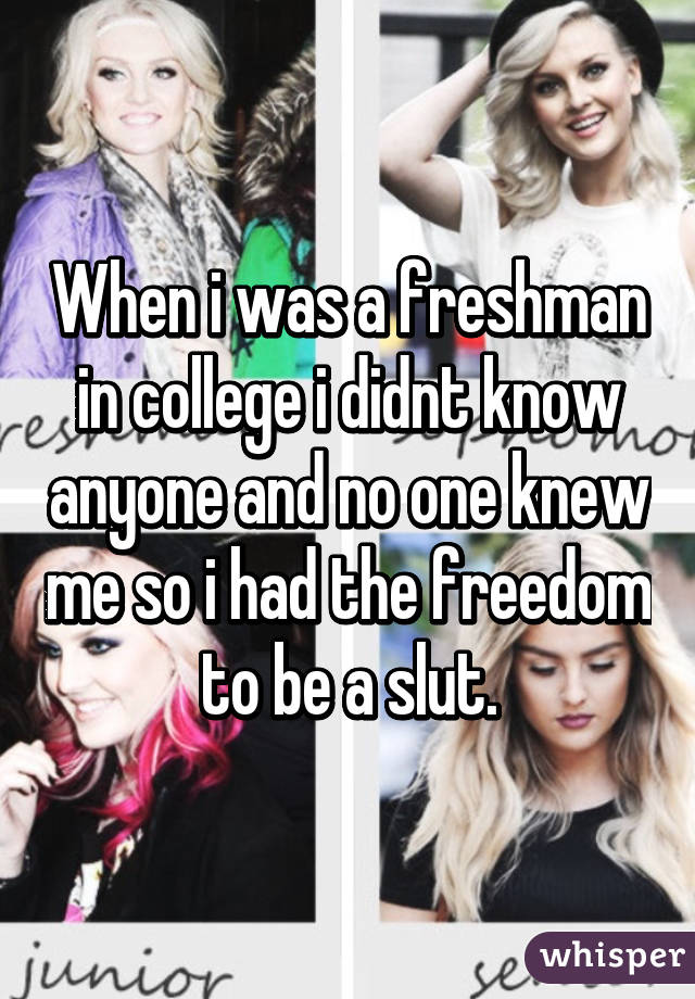 When i was a freshman in college i didnt know anyone and no one knew me so i had the freedom to be a slut.