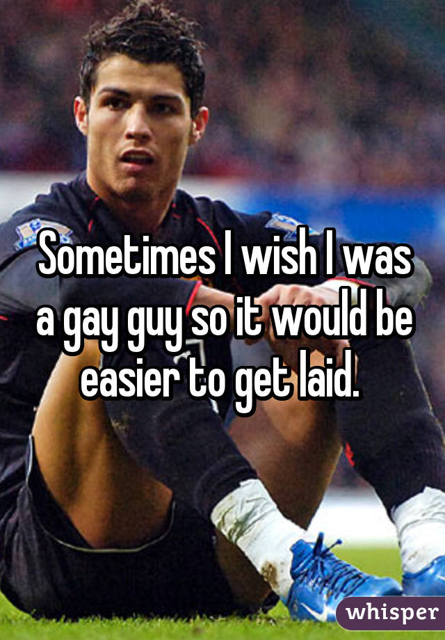 Sometimes I wish I was a gay guy so it would be easier to get laid. 