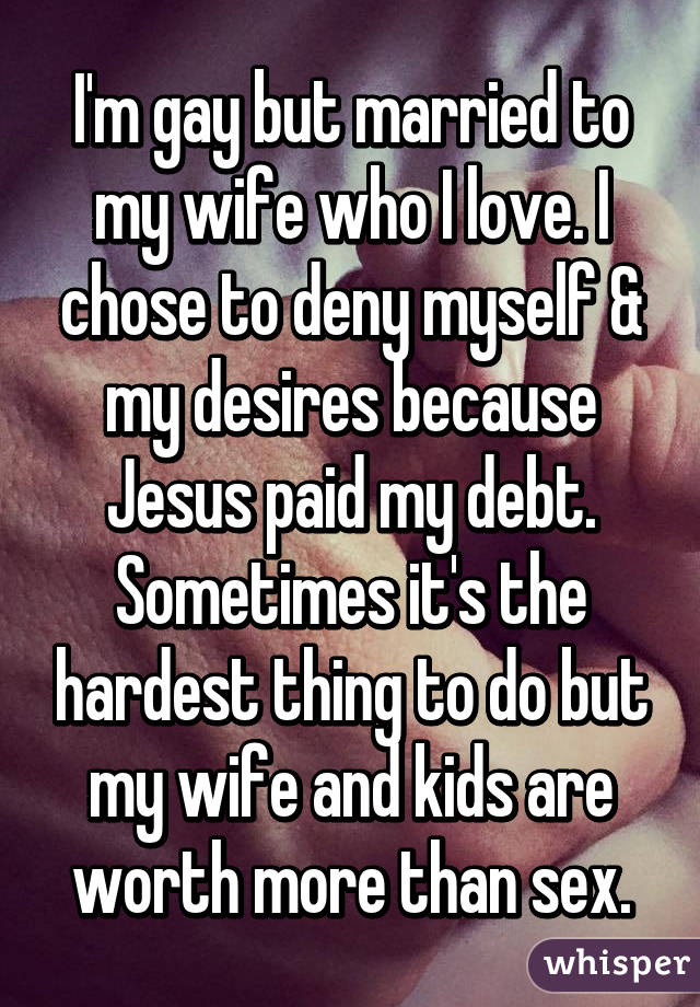 I'm gay but married to my wife who I love. I chose to deny myself & my desires because Jesus paid my debt. Sometimes it's the hardest thing to do but my wife and kids are worth more than sex.