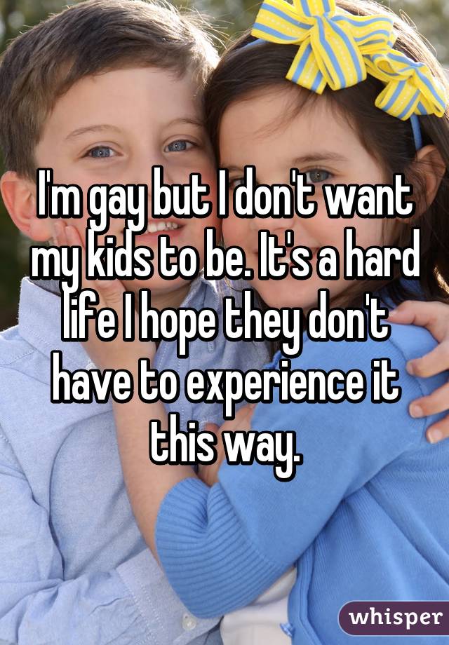 I'm gay but I don't want my kids to be. It's a hard life I hope they don't have to experience it this way.