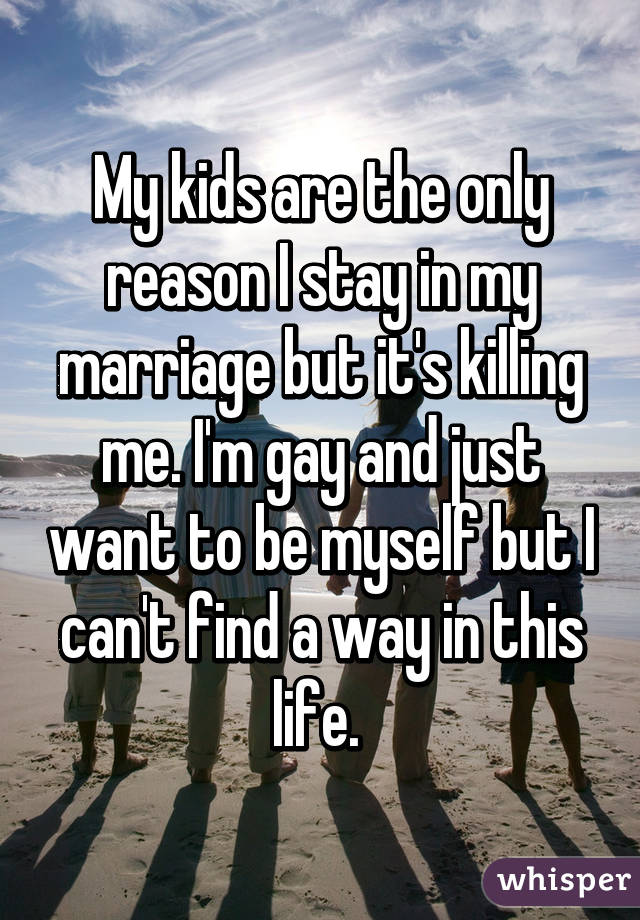 My kids are the only reason I stay in my marriage but it's killing me. I'm gay and just want to be myself but I can't find a way in this life. 