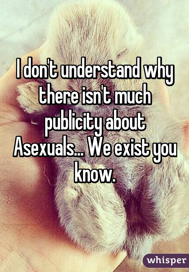 I don't understand why there isn't much publicity about Asexuals... We exist you know. 