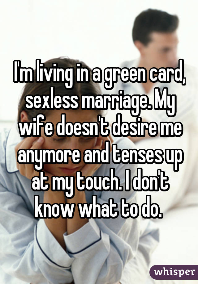 I'm living in a green card, sexless marriage. My wife doesn't desire me anymore and tenses up at my touch. I don't know what to do. 