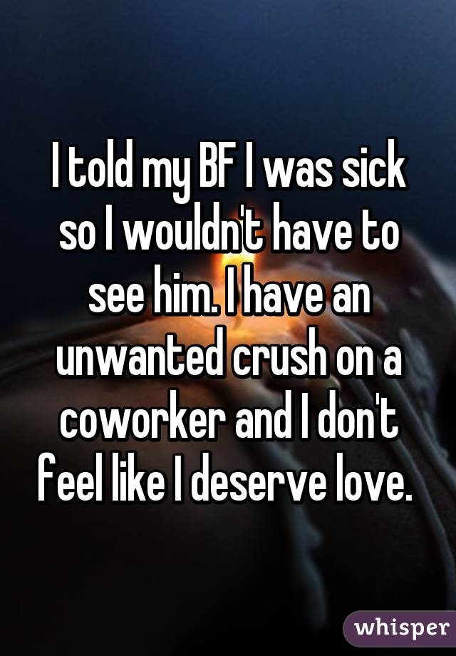 I told my BF I was sick so I wouldn't have to see him. I have an unwanted crush on a coworker and I don't feel like I deserve love. 