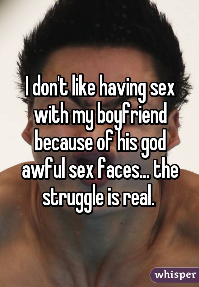 I don't like having sex with my boyfriend because of his god awful sex faces... the struggle is real. 