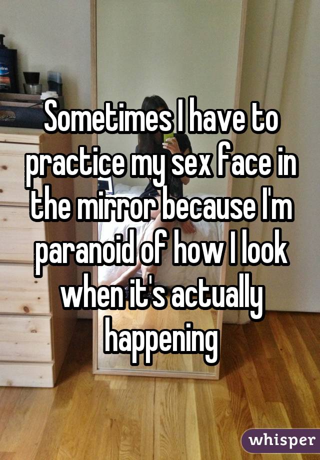 Sometimes I have to practice my sex face in the mirror because I'm paranoid of how I look when it's actually happening