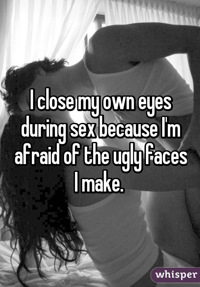I close my own eyes during sex because I'm afraid of the ugly faces I make. 