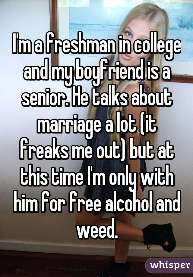 I'm a freshman in college and my boyfriend is a senior. He talks about marriage a lot (it freaks me out) but at this time I'm only with him for free alcohol and weed.