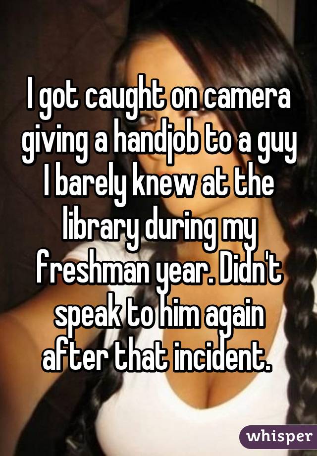 I got caught on camera giving a handjob to a guy I barely knew at the library during my freshman year. Didn't speak to him again after that incident. 