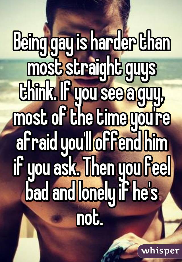 Being gay is harder than most straight guys think. If you see a guy, most of the time you're afraid you'll offend him if you ask. Then you feel bad and lonely if he's not. 