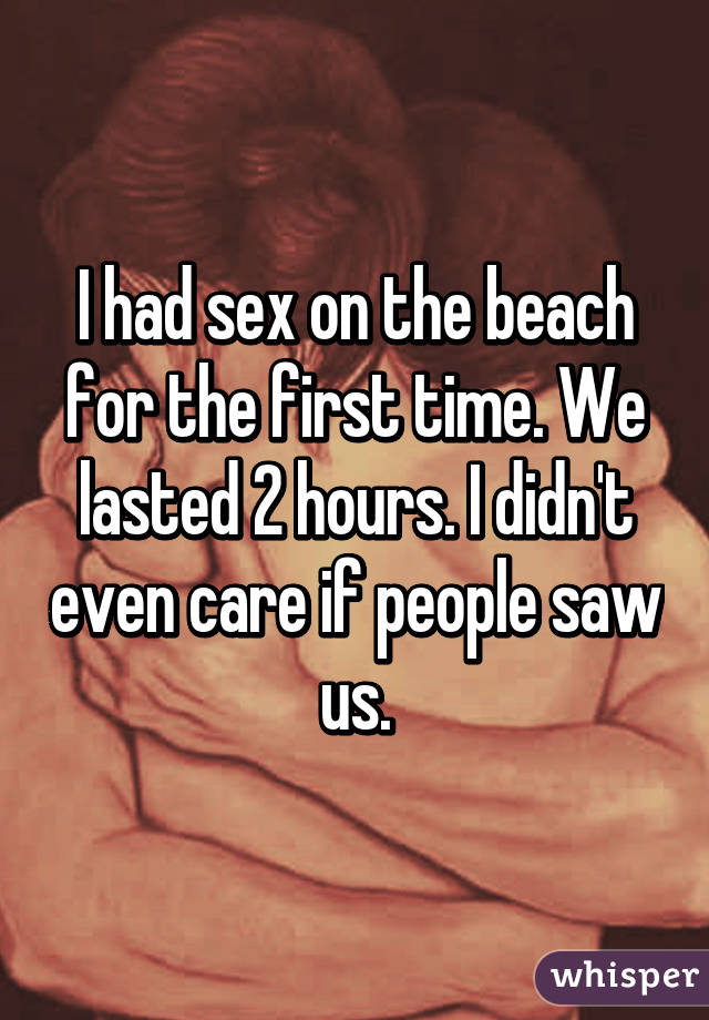 I had sex on the beach for the first time. We lasted 2 hours. I didn't even care if people saw us.