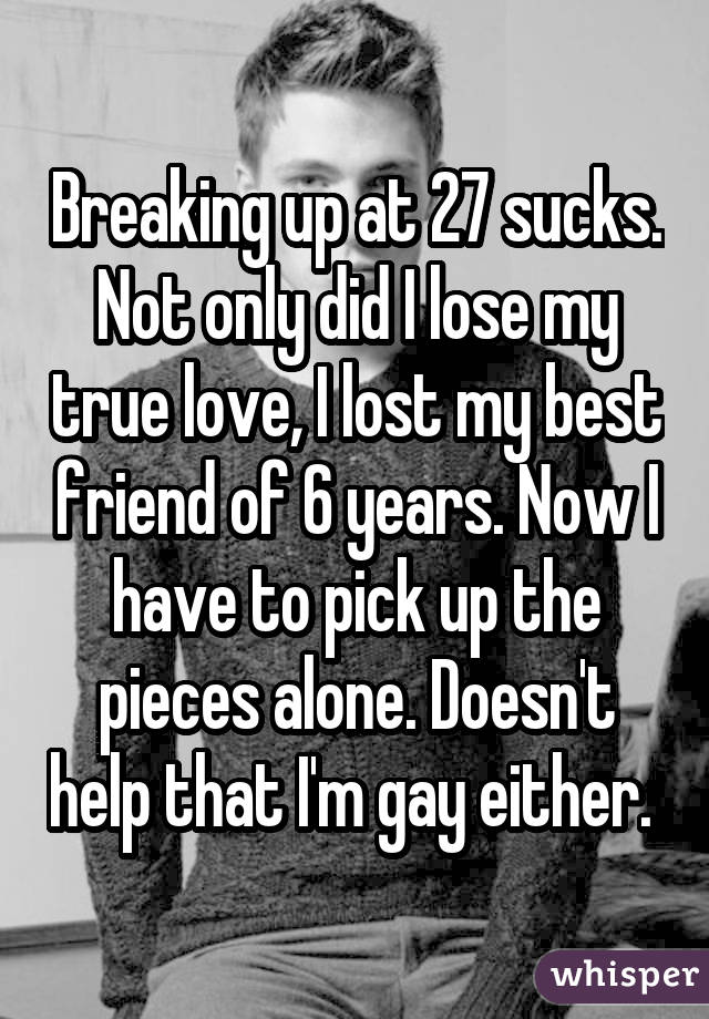 Breaking up at 27 sucks. Not only did I lose my true love, I lost my best friend of 6 years. Now I have to pick up the pieces alone. Doesn't help that I'm gay either. 