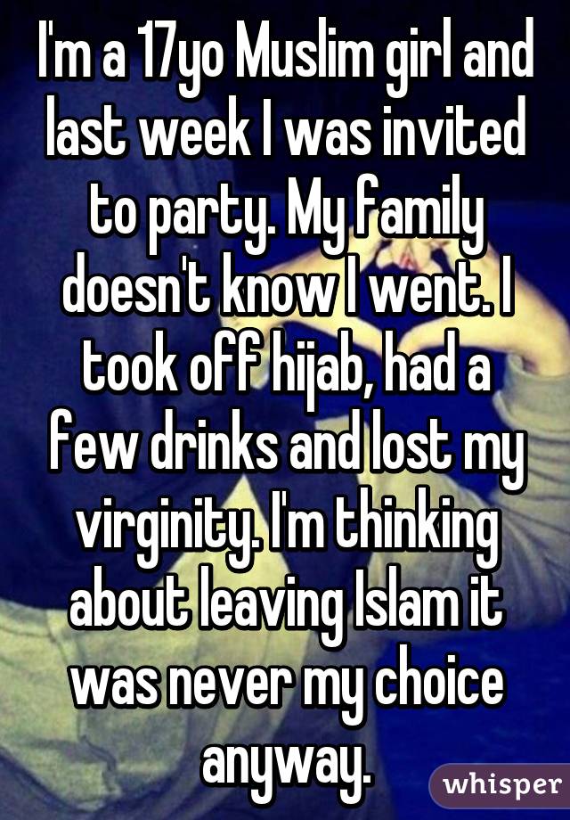 I'm a 17yo Muslim girl and last week I was invited to party. My family doesn't know I went. I took off hijab, had a few drinks and lost my virginity. I'm thinking about leaving Islam it was never my choice anyway.