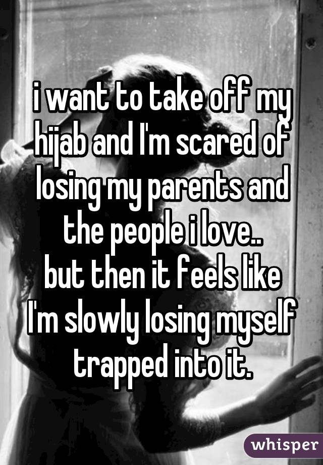 i want to take off my hijab and I'm scared of losing my parents and the people i love.. but then it feels like I'm slowly losing myself trapped into it.