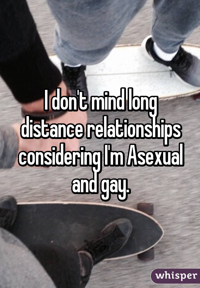 I don't mind long distance relationships considering I'm Asexual and gay.
