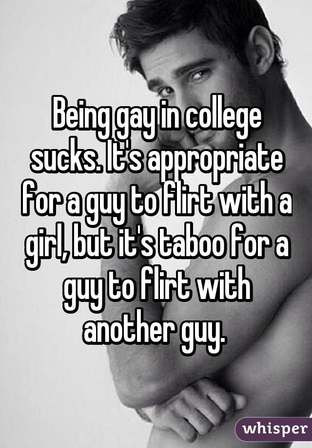 Being gay in college sucks. It's appropriate for a guy to flirt with a girl, but it's taboo for a guy to flirt with another guy. 