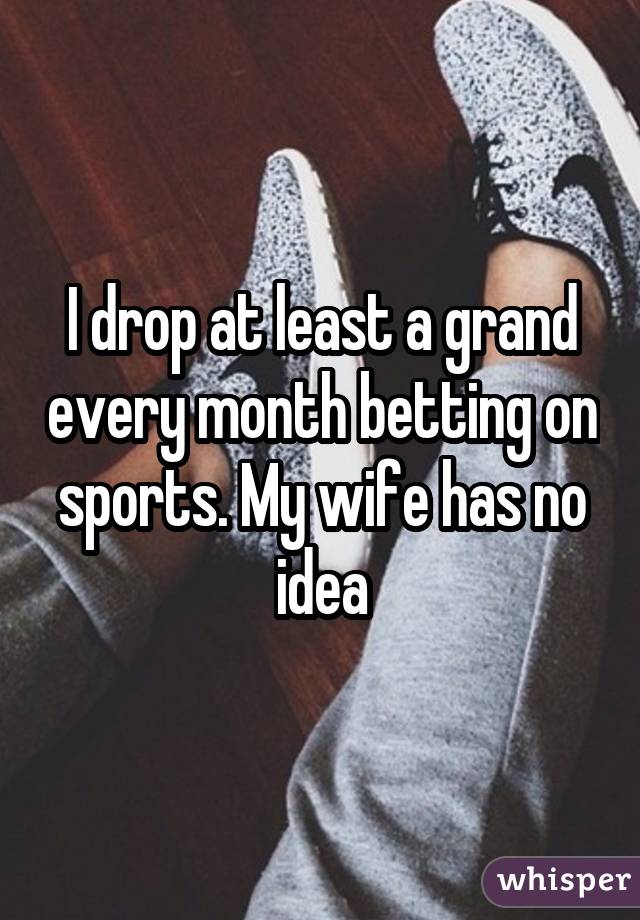 I drop at least a grand every month betting on sports. My wife has no idea