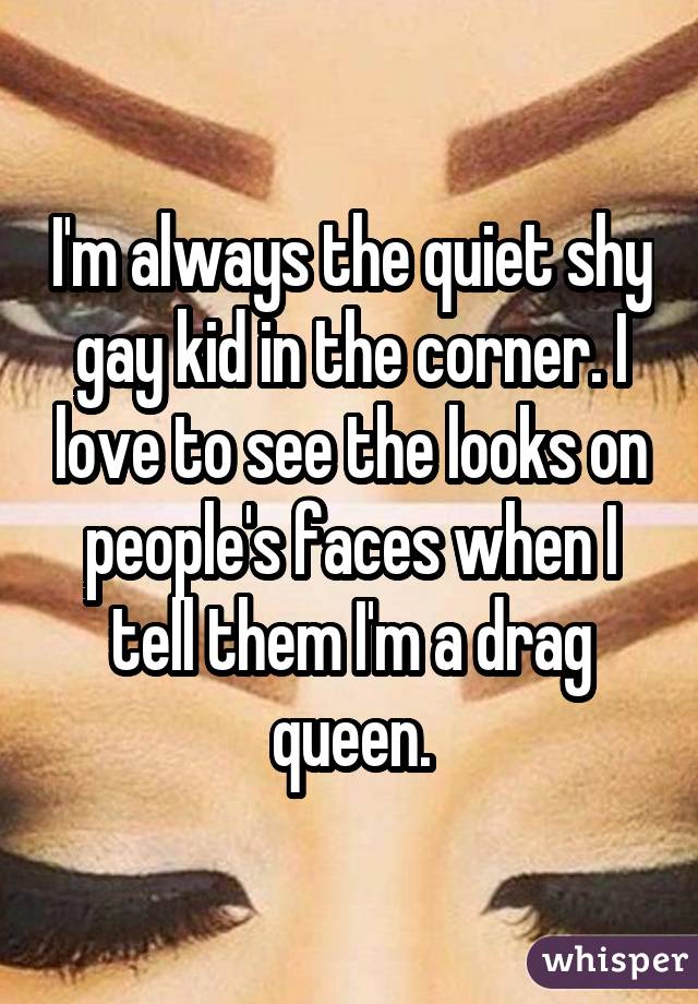 I'm always the quiet shy gay kid in the corner. I love to see the looks on people's faces when I tell them I'm a drag queen.