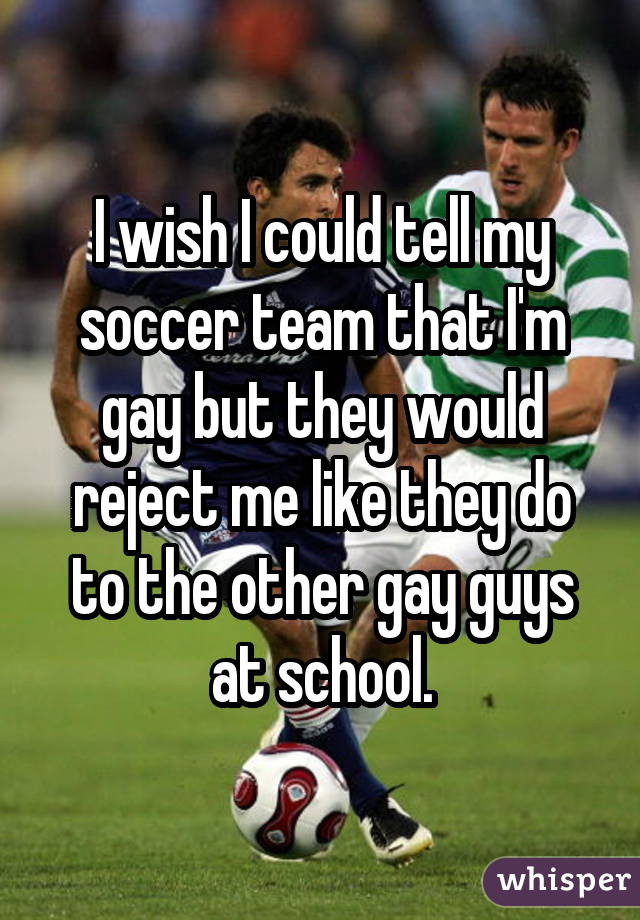 I wish I could tell my soccer team that I'm gay but they would reject me like they do to the other gay guys at school.