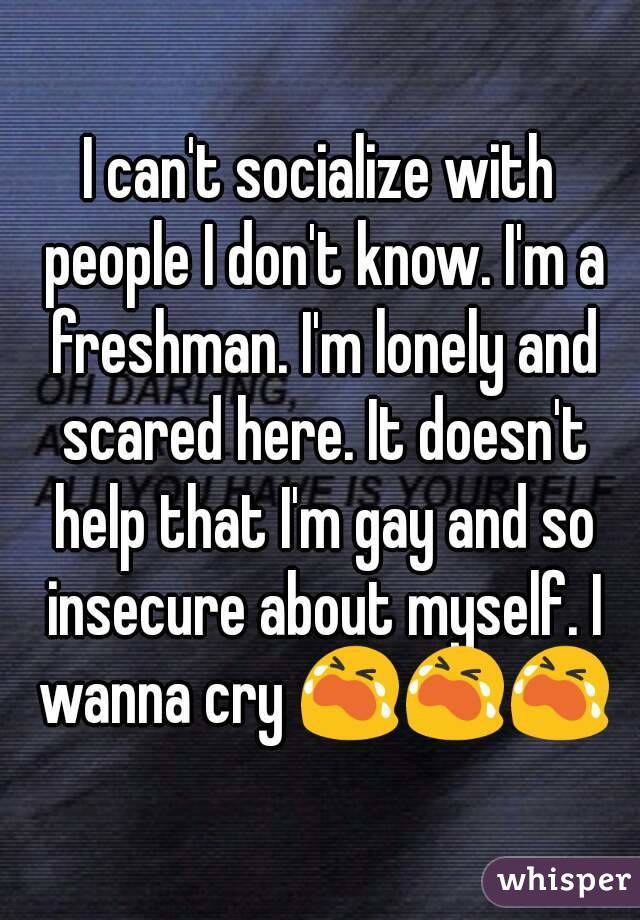 I can't socialize with people I don't know. I'm a freshman. I'm lonely and scared here. It doesn't help that I'm gay and so insecure about myself. I wanna cry ???