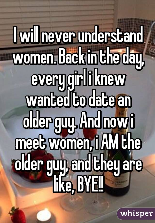 I will never understand women. Back in the day, every girl i knew wanted to date an older guy. And now i meet women, i AM the older guy, and they are like, BYE!!