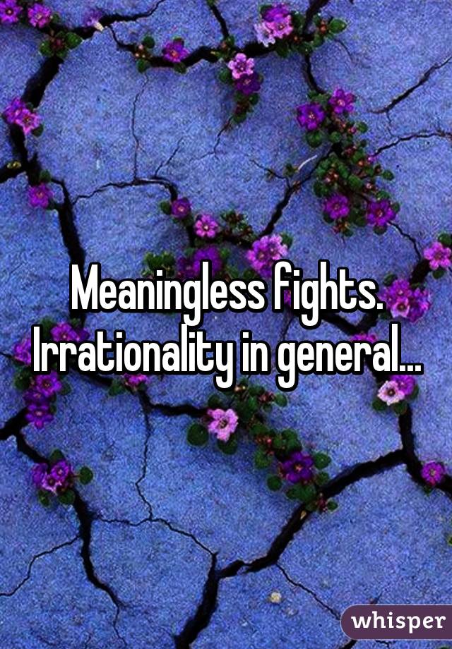 Meaningless fights. Irrationality in general...