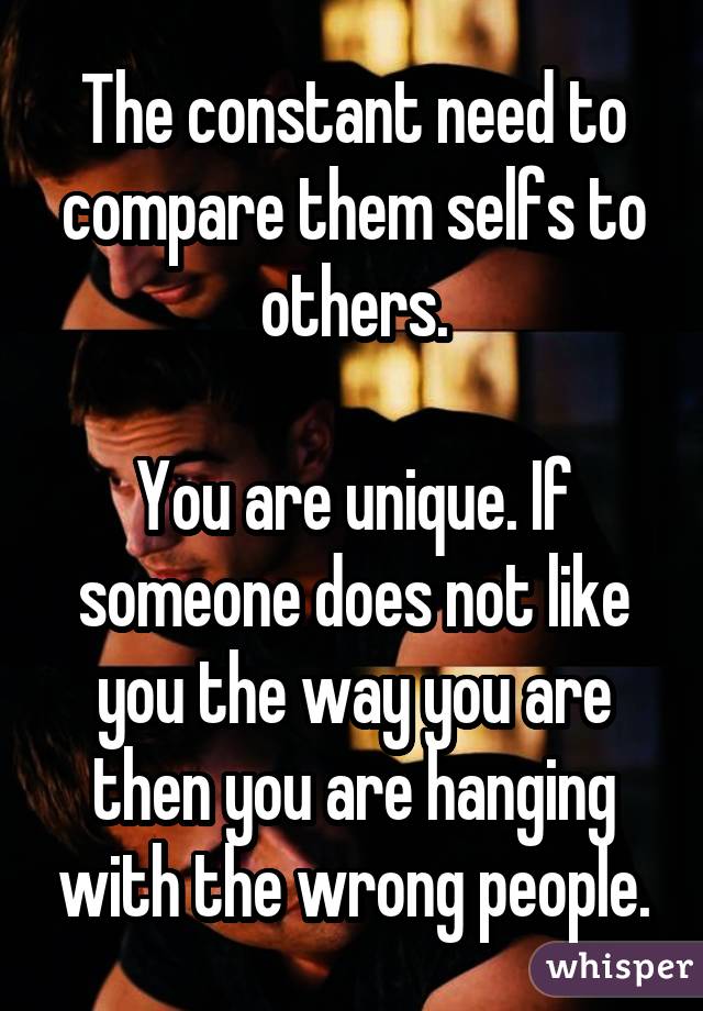 The constant need to compare them selfs to others. You are unique. If someone does not like you the way you are then you are hanging with the wrong people.