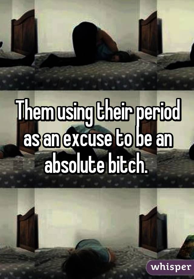 Them using their period as an excuse to be an absolute bitch. 
