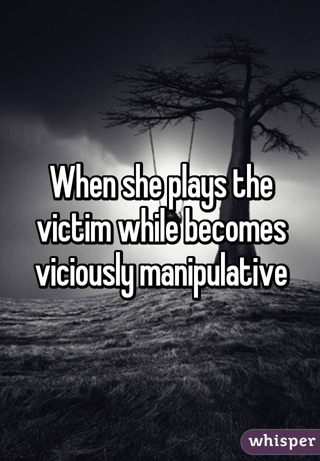 When she plays the victim while becomes viciously manipulative